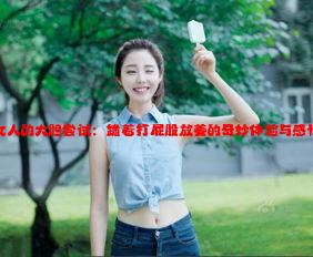 女人的大胆尝试：跪着打屁股放姜的奇妙体验与感悟