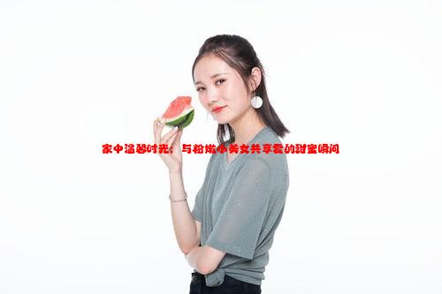 家中温馨时光：与粉嫩小美女共享爱的甜蜜瞬间